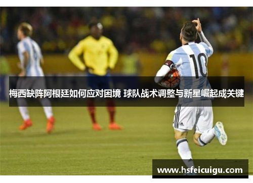 梅西缺阵阿根廷如何应对困境 球队战术调整与新星崛起成关键