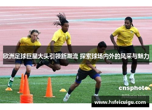 欧洲足球巨星大头引领新潮流 探索球场内外的风采与魅力