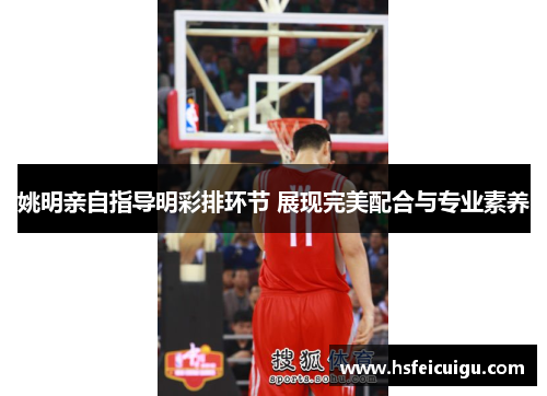 姚明亲自指导明彩排环节 展现完美配合与专业素养