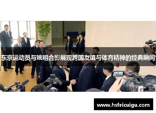 东京运动员与姚明合影展现跨国友谊与体育精神的经典瞬间