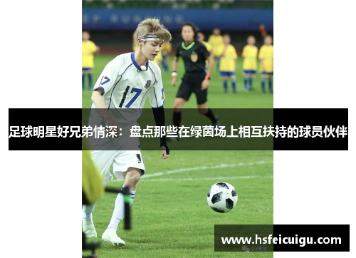 足球明星好兄弟情深：盘点那些在绿茵场上相互扶持的球员伙伴