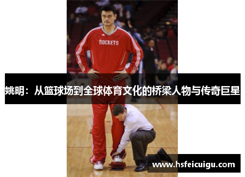 姚明：从篮球场到全球体育文化的桥梁人物与传奇巨星
