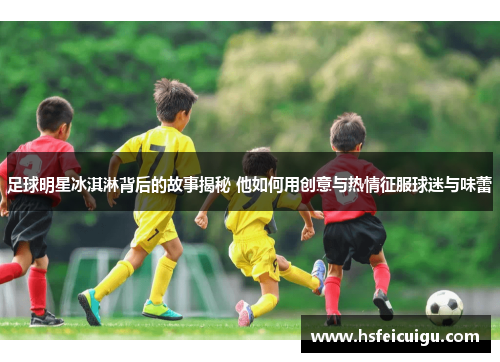 足球明星冰淇淋背后的故事揭秘 他如何用创意与热情征服球迷与味蕾