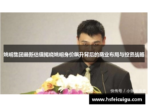 姚明集团最新估值揭晓姚明身价飙升背后的商业布局与投资战略