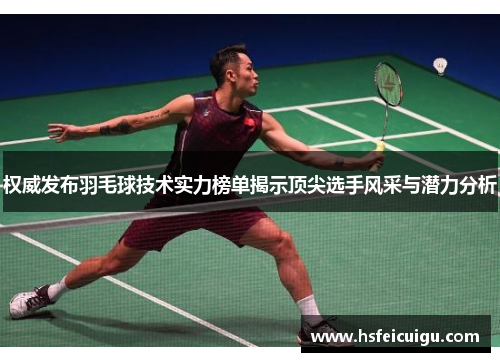 权威发布羽毛球技术实力榜单揭示顶尖选手风采与潜力分析