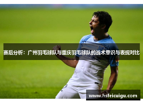 赛后分析：广州羽毛球队与重庆羽毛球队的战术意识与表现对比