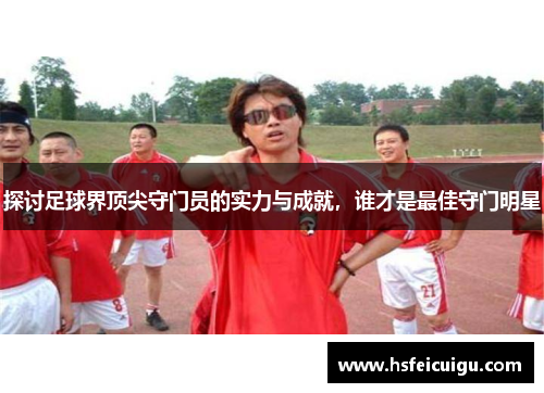 探讨足球界顶尖守门员的实力与成就，谁才是最佳守门明星