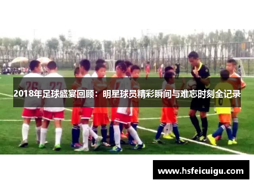 2018年足球盛宴回顾：明星球员精彩瞬间与难忘时刻全记录